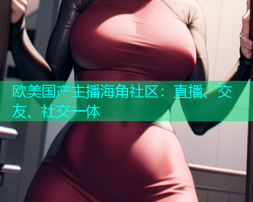 欧美国产主播海角社区：直播、交友、社交一体