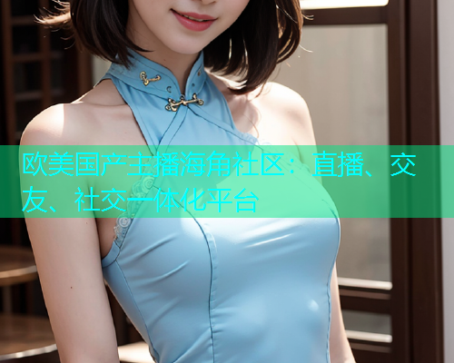 欧美国产主播海角社区：直播、交友、社交一体化平台