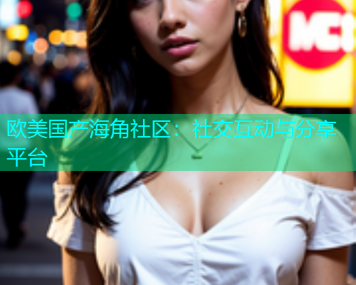 欧美国产海角社区：社交互动与分享平台