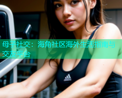 母子社交：海角社区海外生活指南与交友平台
