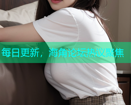 每日更新，海角论坛热议聚焦
