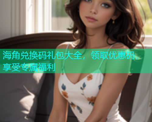 海角兑换码礼包大全，领取优惠码，享受专属福利