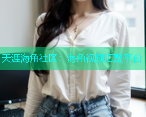 天涯海角社区：海角视频汇聚平台