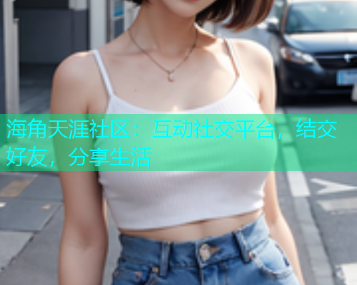海角天涯社区：互动社交平台，结交好友，分享生活
