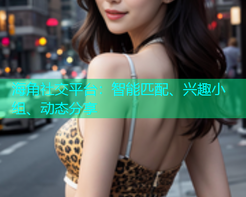 海角社交平台：智能匹配、兴趣小组、动态分享