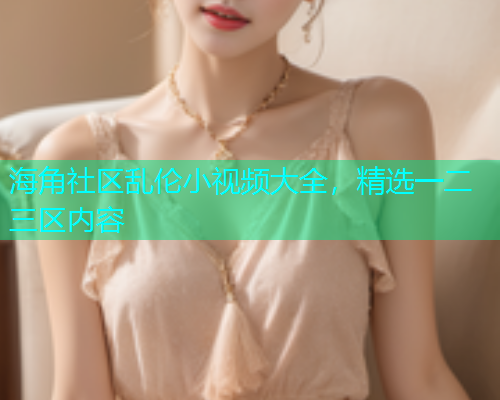 海角社区乱伦小视频大全，精选一二三区内容