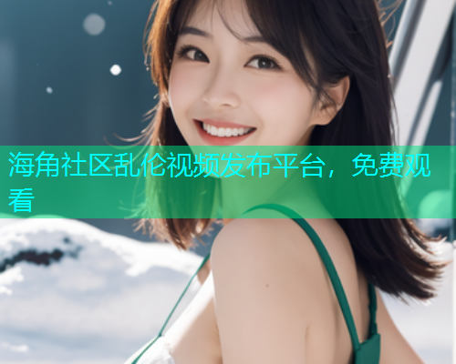 海角社区乱伦视频发布平台，免费观看