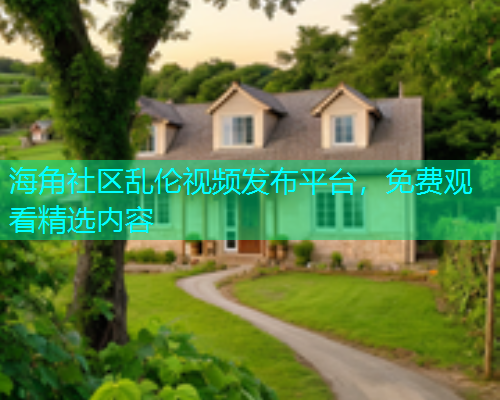 海角社区乱伦视频发布平台，免费观看精选内容