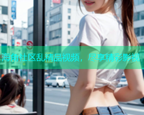 海角社区乱精品视频，尽享精彩影视
