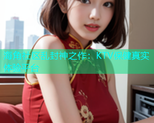海角社区乱封神之作：KTV保健真实体验平台