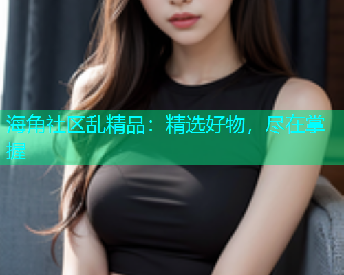 海角社区乱精品：精选好物，尽在掌握