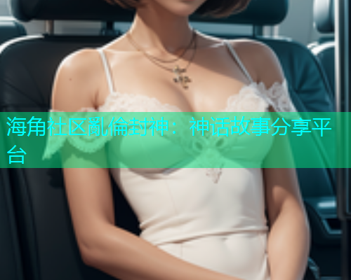 海角社区亂倫封神：神话故事分享平台