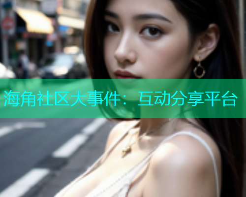 海角社区大事件：互动分享平台