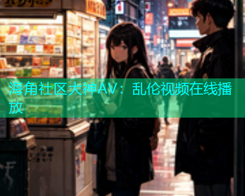 海角社区大神AV：乱伦视频在线播放
