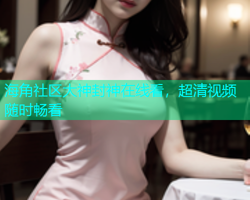 海角社区大神封神在线看，超清视频随时畅看
