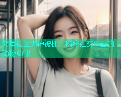 海角社区大神被抓，揭秘社交平台的隐秘功能