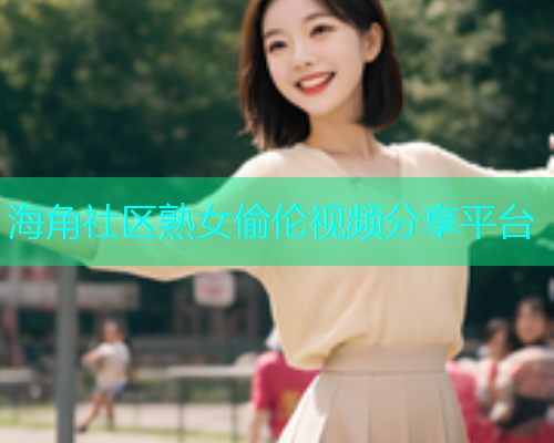 海角社区熟女偷伦视频分享平台