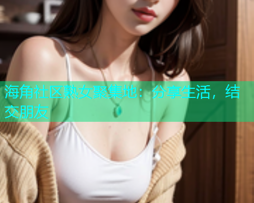 海角社区熟女聚集地:分享生活,结交朋友 海角社区熟女聚集地:分享生活,结交朋友