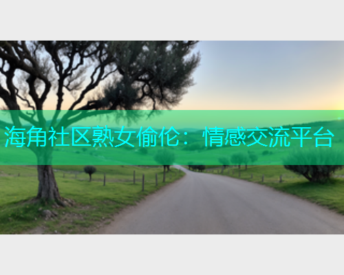海角社区熟女偷伦：情感交流平台