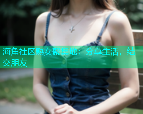 海角社区熟女聚集地:分享生活,结交朋友 海角社区熟女聚集地:分享生活,结交朋友