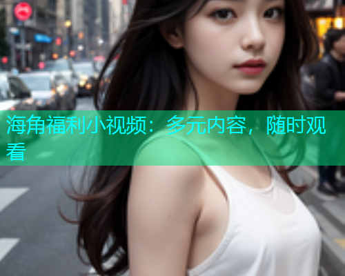 海角福利小视频：多元内容，随时观看