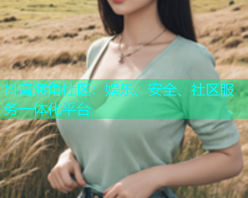 抖音海角社区：娱乐、安全、社区服务一体化平台