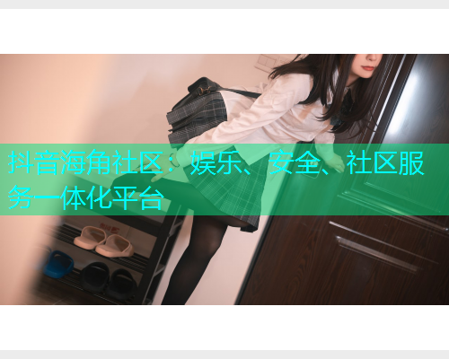 抖音海角社区：娱乐、安全、社区服务一体化平台