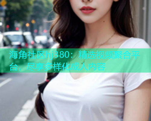 海角社区hj380：精选视频聚合平台，尽享多样化成人内容