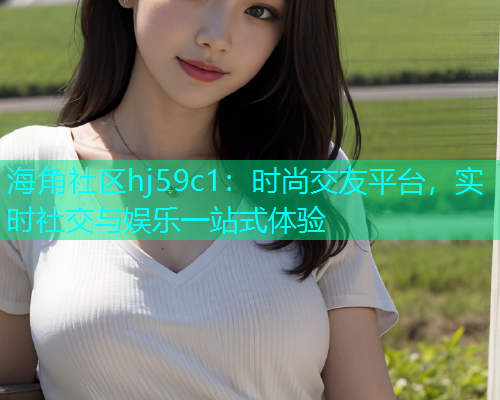 海角社区hj59c1：时尚交友平台，实时社交与娱乐一站式体验
