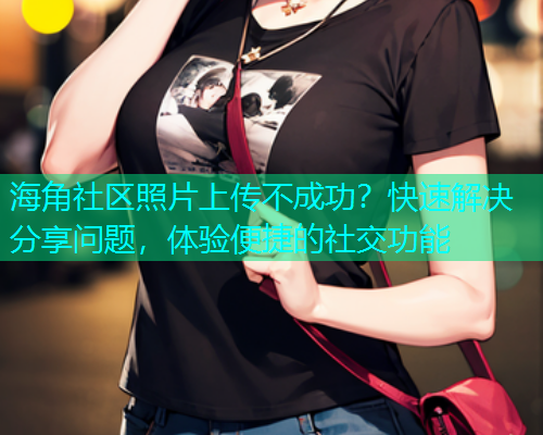 海角社区照片上传不成功？快速解决分享问题，体验便捷的社交功能