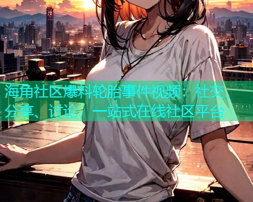 海角社区爆料轮胎事件视频：社交、分享、讨论，一站式在线社区平台