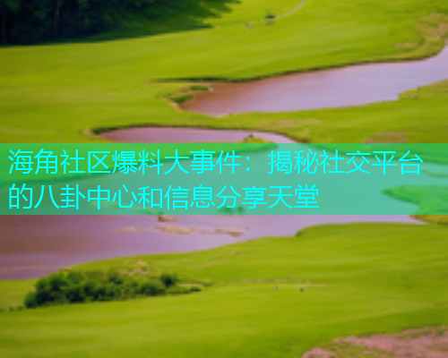 海角社区爆料大事件：揭秘社交平台的八卦中心和信息分享天堂