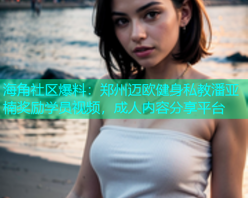 海角社区爆料：郑州迈欧健身私教潘亚楠奖励学员视频，成人内容分享平台