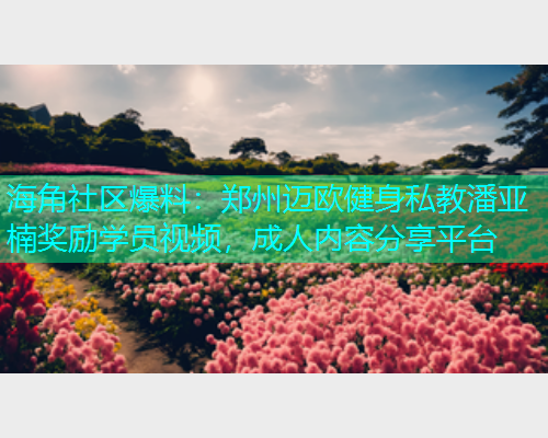 海角社区爆料：郑州迈欧健身私教潘亚楠奖励学员视频，成人内容分享平台