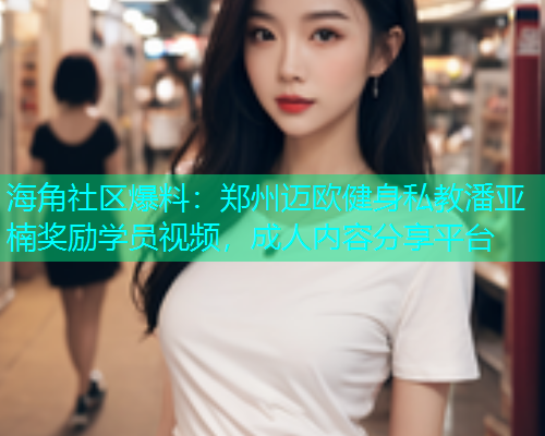 海角社区爆料：郑州迈欧健身私教潘亚楠奖励学员视频，成人内容分享平台