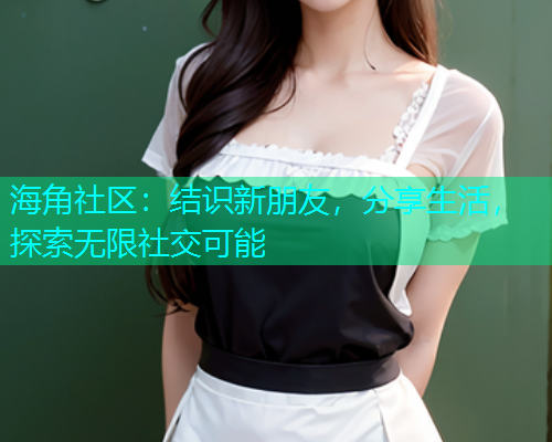 海角社区：结识新朋友，分享生活，探索无限社交可能