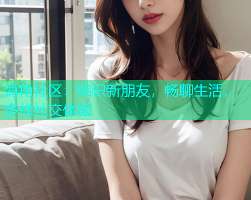 海角社区：结识新朋友，畅聊生活，多样社交体验