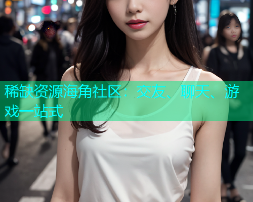 稀缺资源海角社区：交友、聊天、游戏一站式