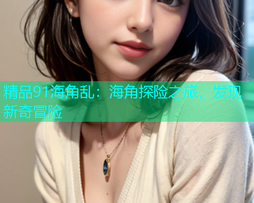 精品91海角乱：海角探险之旅，发现新奇冒险