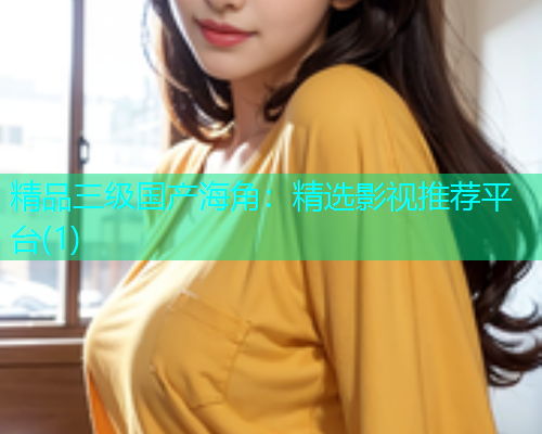 精品三级国产海角：精选影视推荐平台(1)