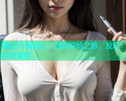 精品91海角乱：海角探险之旅，发现新奇冒险