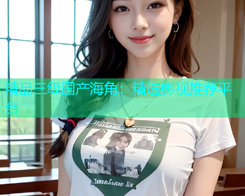 精品三级国产海角：精选影视推荐平台