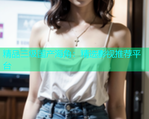 精品三级国产海角：精选影视推荐平台