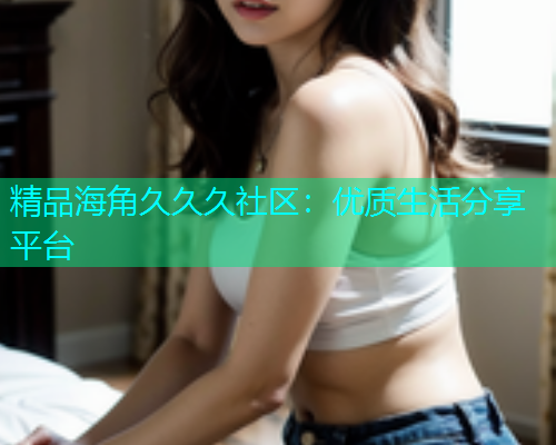 精品海角久久久社区：优质生活分享平台