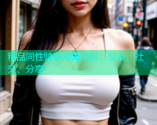 精品同性帅哥海角社区：交友、社交、分享