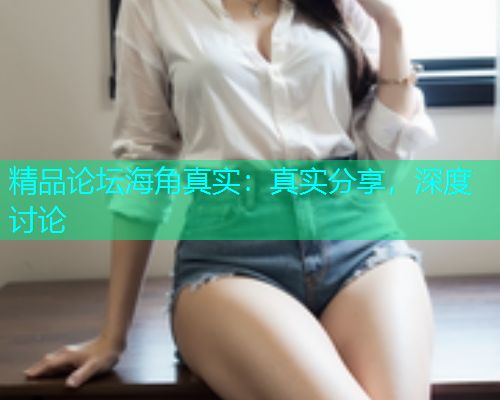 精品论坛海角真实：真实分享，深度讨论