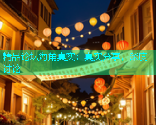精品论坛海角真实：真实分享，深度讨论