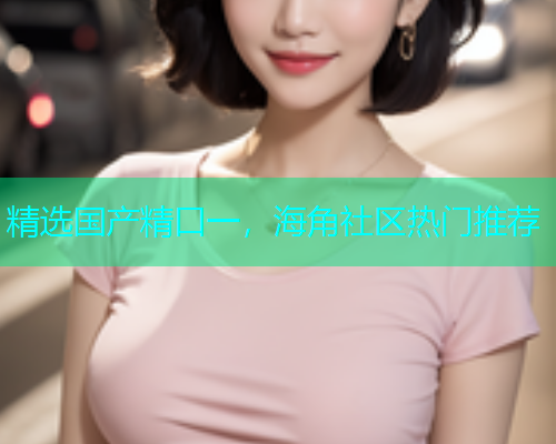 精选国产精口一，海角社区热门推荐