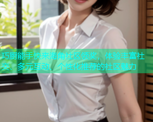 巧厨能手快来海角社区领奖，体验丰富社交、多元互动、个性化推荐的社区魅力
