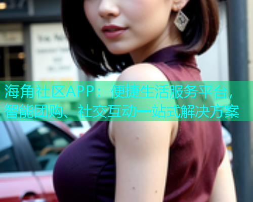 海角社区APP：便捷生活服务平台，智能团购、社交互动一站式解决方案